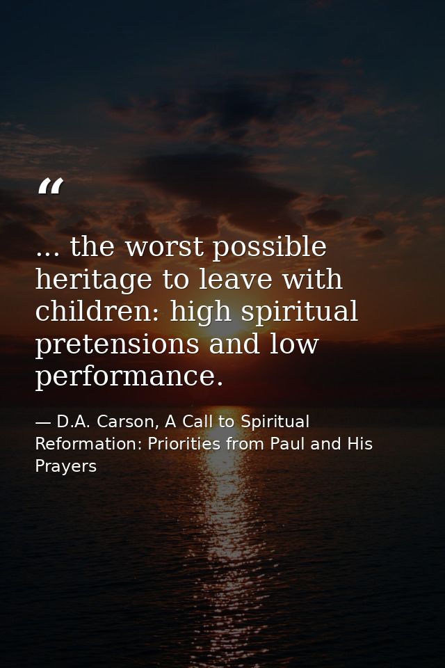 ... the worst possible heritage to leave with children: high spiritual pretensions and low performance. — D.A. Carson, A Call to Spiritual Reformation: Priorities from Paul and His Prayers