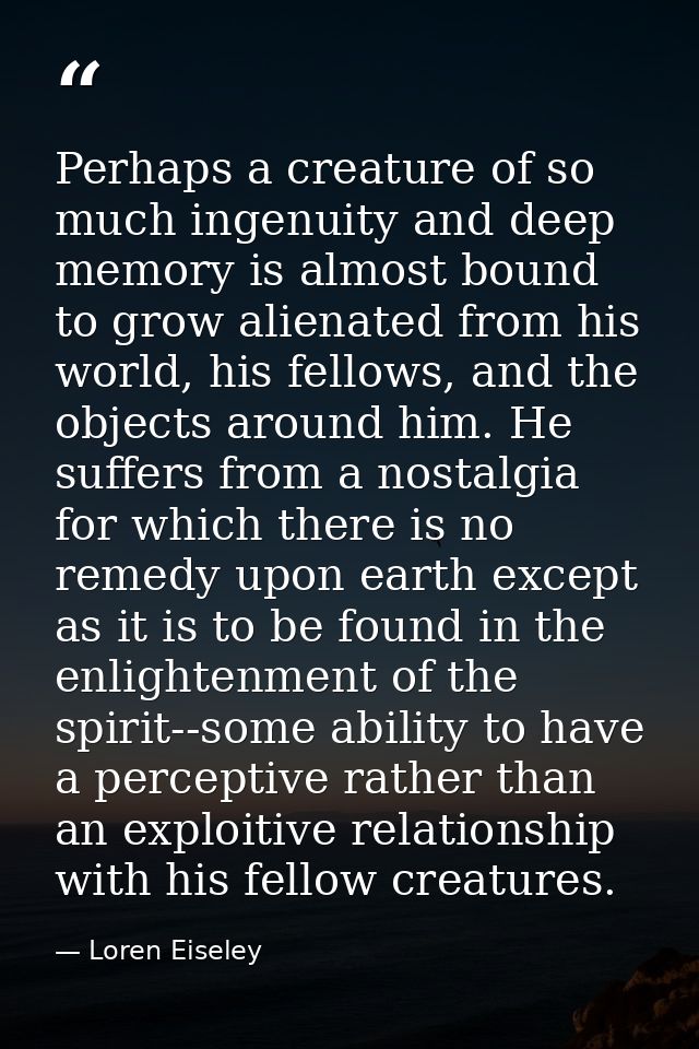 Perhaps a creature of so much ingenuity and deep memory is almost bound to grow alienated from his world, his fellows, a — Loren Eiseley
