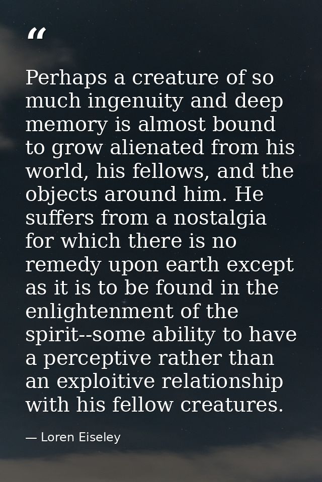 Perhaps a creature of so much ingenuity and deep memory is almost bound to grow alienated from his world, his fellows, a — Loren Eiseley