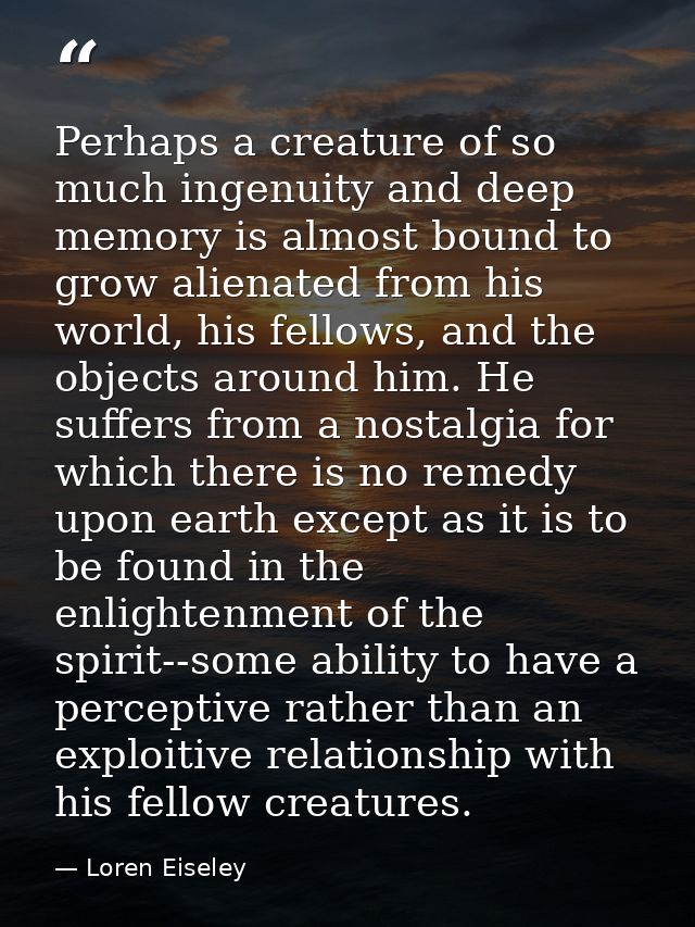 Perhaps a creature of so much ingenuity and deep memory is almost bound to grow alienated from his world, his fellows, a — Loren Eiseley