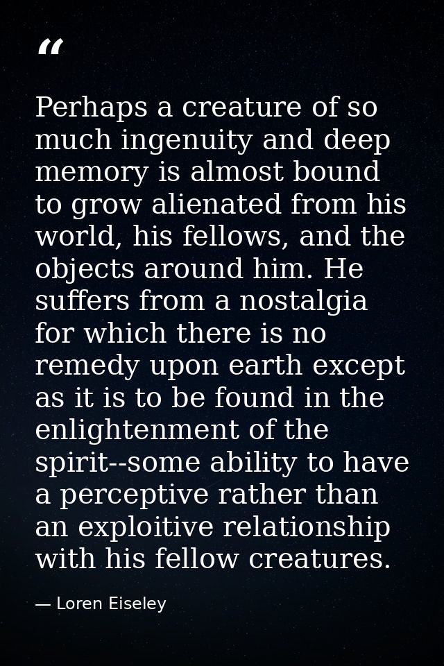 Perhaps a creature of so much ingenuity and deep memory is almost bound to grow alienated from his world, his fellows, a — Loren Eiseley