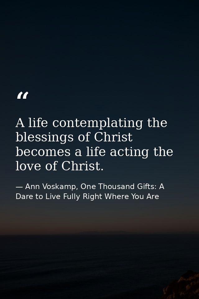 A life contemplating the blessings of Christ becomes a life acting the love of Christ. — Ann Voskamp, One Thousand Gifts: A Dare to Live Fully Right Where You Are