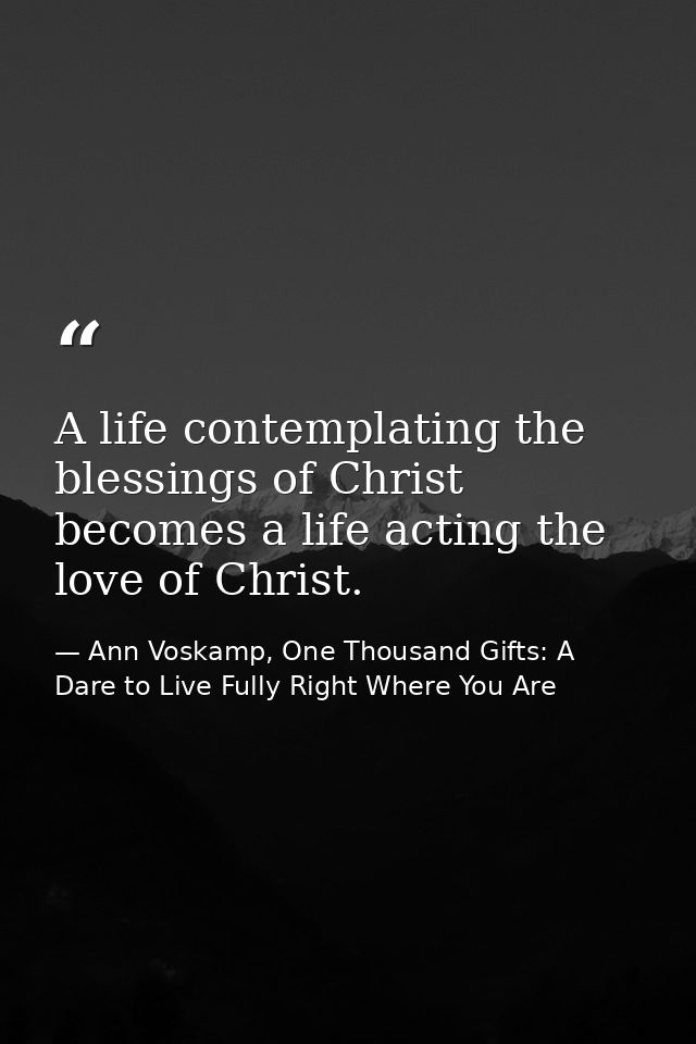 A life contemplating the blessings of Christ becomes a life acting the love of Christ. — Ann Voskamp, One Thousand Gifts: A Dare to Live Fully Right Where You Are
