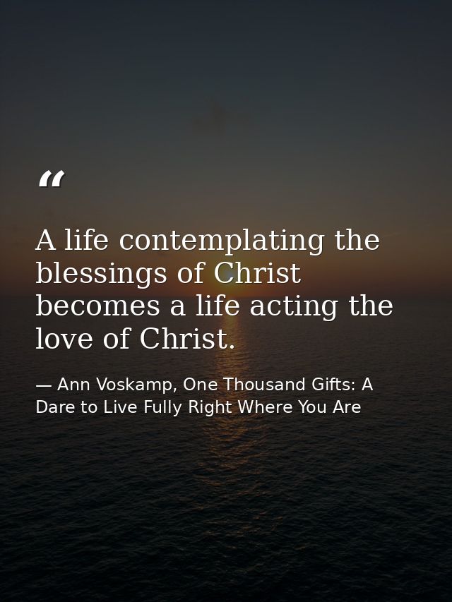 A life contemplating the blessings of Christ becomes a life acting the love of Christ. — Ann Voskamp, One Thousand Gifts: A Dare to Live Fully Right Where You Are