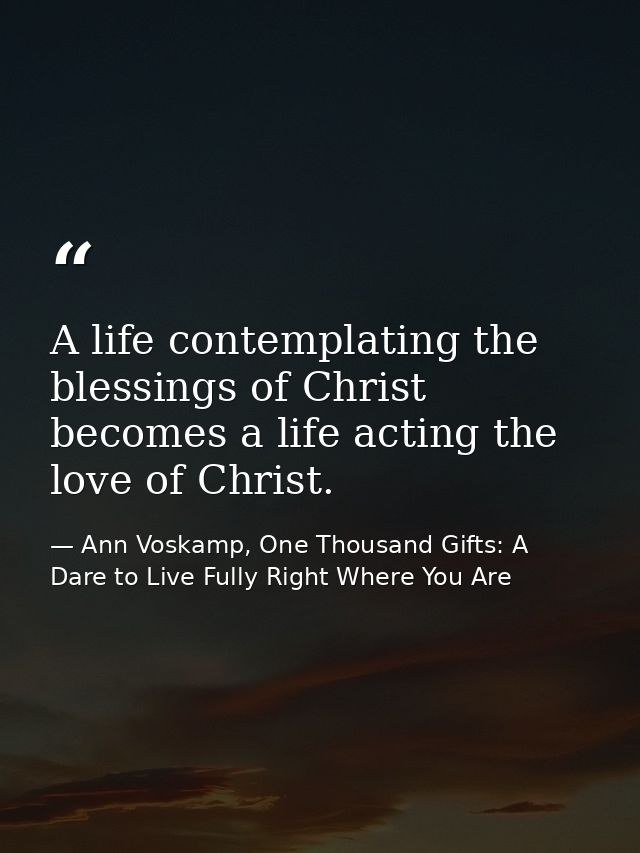 A life contemplating the blessings of Christ becomes a life acting the love of Christ. — Ann Voskamp, One Thousand Gifts: A Dare to Live Fully Right Where You Are
