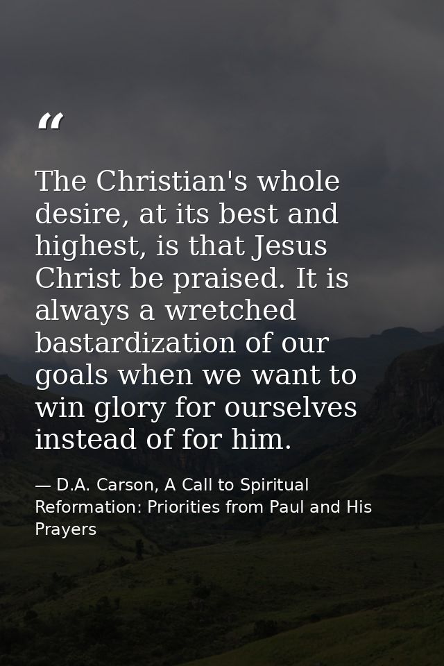 The Christian's whole desire, at its best and highest, is that Jesus Christ be praised. It is always a wretched bastardi — D.A. Carson, A Call to Spiritual Reformation: Priorities from Paul and His Prayers