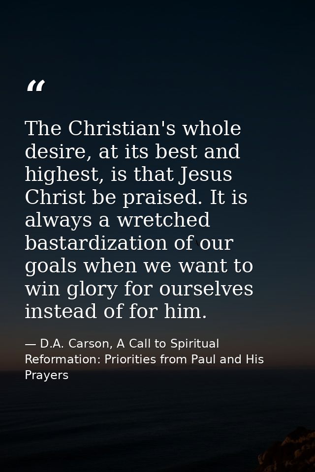 The Christian's whole desire, at its best and highest, is that Jesus Christ be praised. It is always a wretched bastardi — D.A. Carson, A Call to Spiritual Reformation: Priorities from Paul and His Prayers