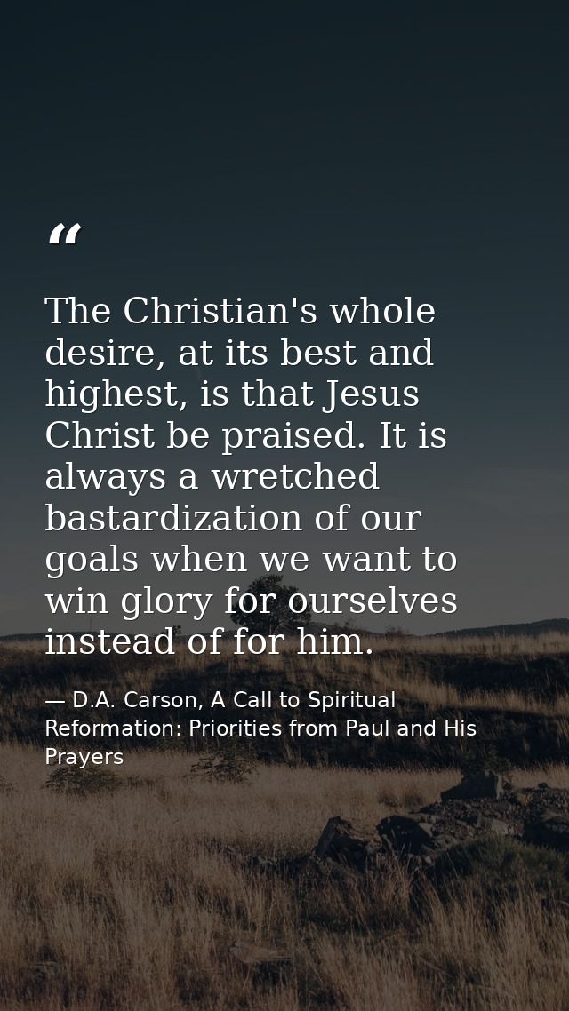 The Christian's whole desire, at its best and highest, is that Jesus Christ be praised. It is always a wretched bastardi — D.A. Carson, A Call to Spiritual Reformation: Priorities from Paul and His Prayers