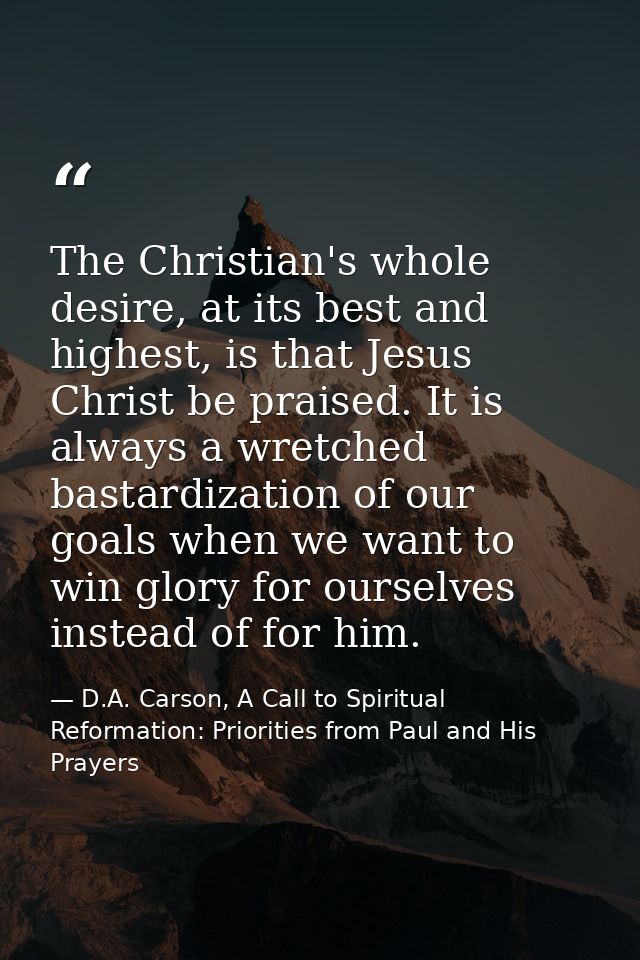 The Christian's whole desire, at its best and highest, is that Jesus Christ be praised. It is always a wretched bastardi — D.A. Carson, A Call to Spiritual Reformation: Priorities from Paul and His Prayers