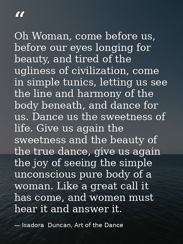 Oh Woman, come before us, before our eyes longing for beauty, and tired of the ugliness of civilization, come in simple  — Isadora  Duncan, Art of the Dance
