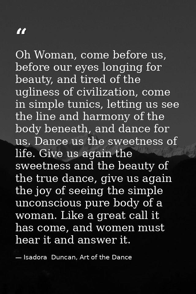 Oh Woman, come before us, before our eyes longing for beauty, and tired of the ugliness of civilization, come in simple  — Isadora  Duncan, Art of the Dance