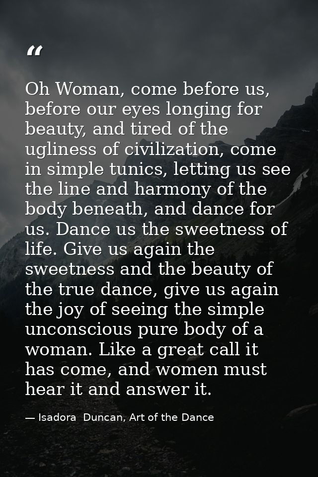 Oh Woman, come before us, before our eyes longing for beauty, and tired of the ugliness of civilization, come in simple  — Isadora  Duncan, Art of the Dance