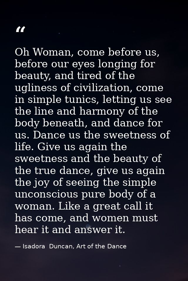Oh Woman, come before us, before our eyes longing for beauty, and tired of the ugliness of civilization, come in simple  — Isadora  Duncan, Art of the Dance