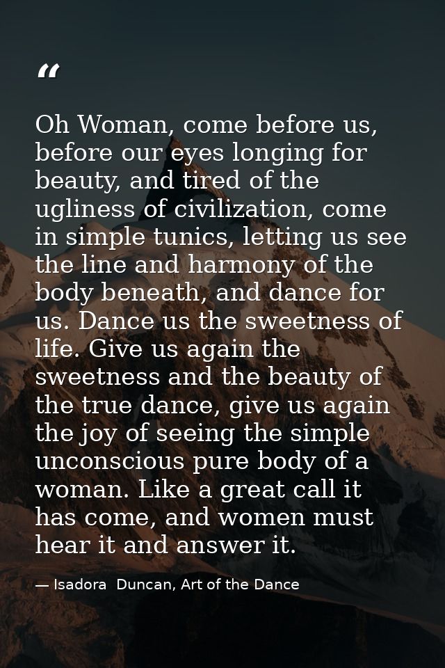 Oh Woman, come before us, before our eyes longing for beauty, and tired of the ugliness of civilization, come in simple  — Isadora  Duncan, Art of the Dance