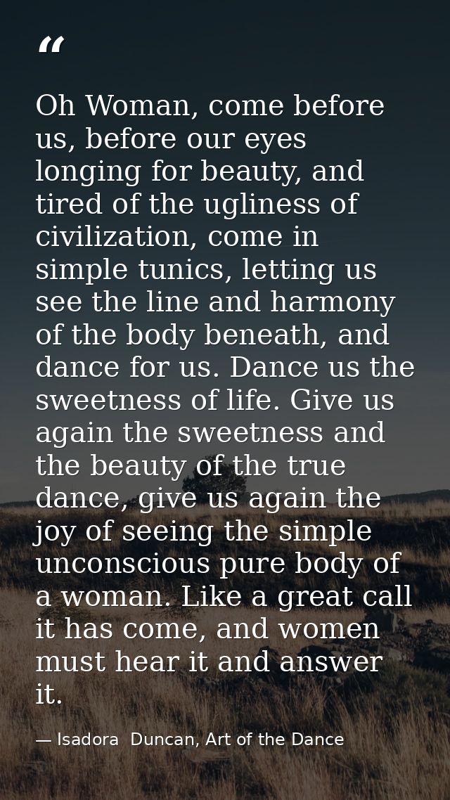 Oh Woman, come before us, before our eyes longing for beauty, and tired of the ugliness of civilization, come in simple  — Isadora  Duncan, Art of the Dance