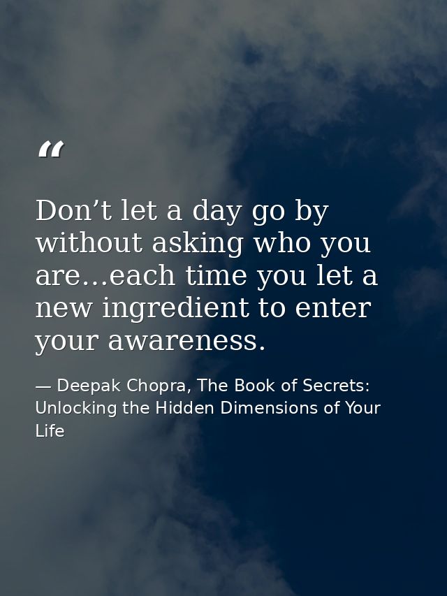 Don’t let a day go by without asking who you are…each time you let a new ingredient to enter your awareness. — Deepak Chopra, The Book of Secrets: Unlocking the Hidden Dimensions of Your Life