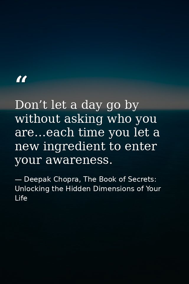 Don’t let a day go by without asking who you are…each time you let a new ingredient to enter your awareness. — Deepak Chopra, The Book of Secrets: Unlocking the Hidden Dimensions of Your Life