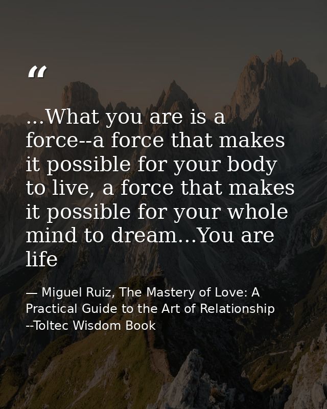 ...What you are is a force--a force that makes it possible for your body to live, a force that makes it possible for you — Miguel Ruiz, The Mastery of Love: A Practical Guide to the Art of Relationship --Toltec Wisdom Book