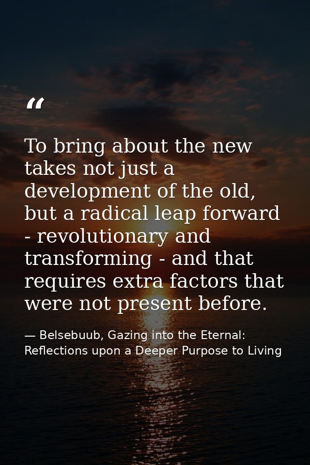 To bring about the new takes not just a development of the old, but a radical leap forward - revolutionary and transform — Belsebuub, Gazing into the Eternal: Reflections upon a Deeper Purpose to Living