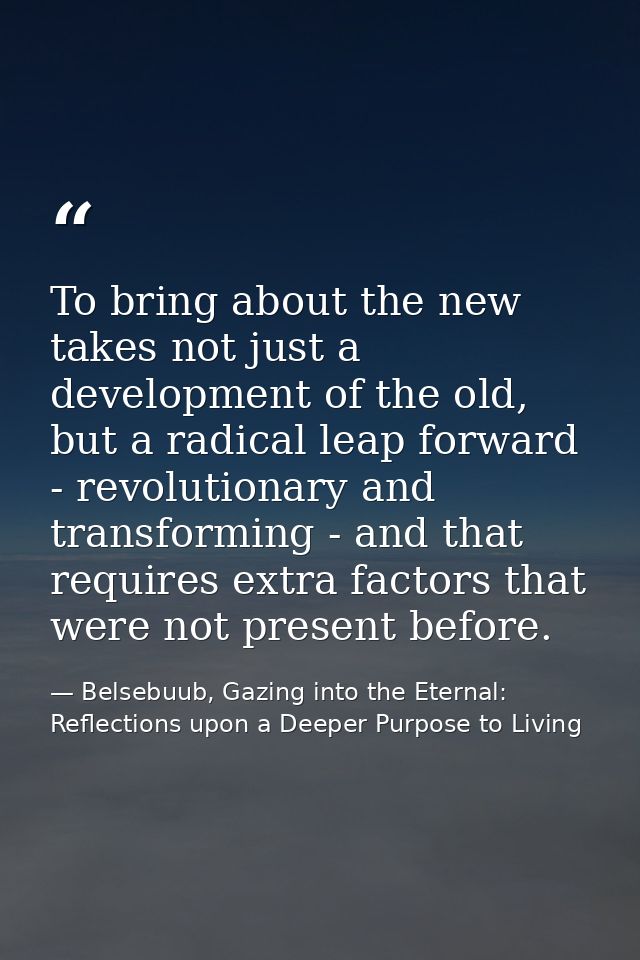 To bring about the new takes not just a development of the old, but a radical leap forward - revolutionary and transform — Belsebuub, Gazing into the Eternal: Reflections upon a Deeper Purpose to Living