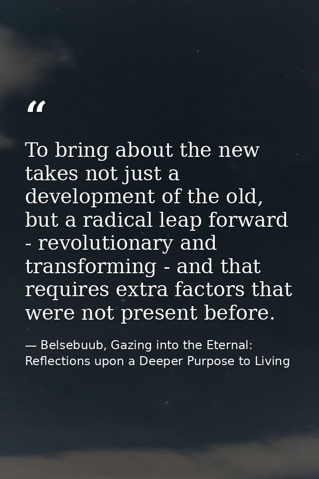 To bring about the new takes not just a development of the old, but a radical leap forward - revolutionary and transform — Belsebuub, Gazing into the Eternal: Reflections upon a Deeper Purpose to Living
