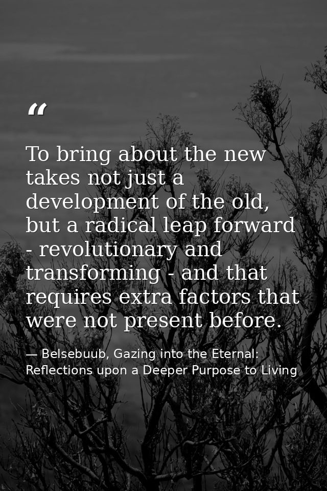 To bring about the new takes not just a development of the old, but a radical leap forward - revolutionary and transform — Belsebuub, Gazing into the Eternal: Reflections upon a Deeper Purpose to Living
