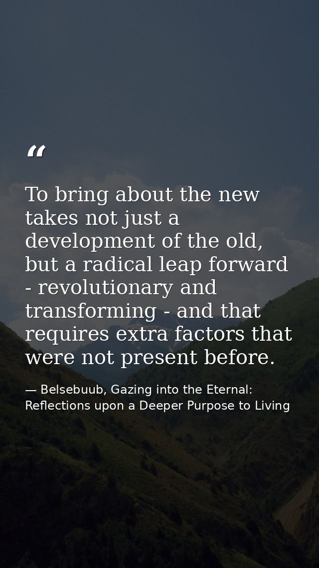 To bring about the new takes not just a development of the old, but a radical leap forward - revolutionary and transform — Belsebuub, Gazing into the Eternal: Reflections upon a Deeper Purpose to Living
