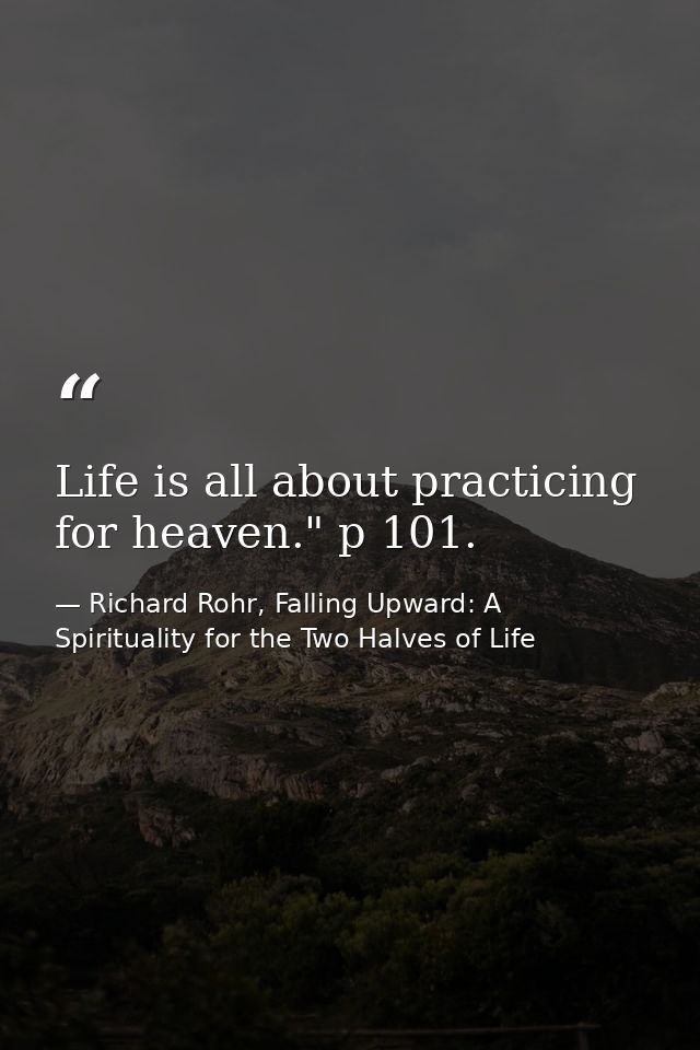 Life is all about practicing for heaven." p 101. — Richard Rohr, Falling Upward: A Spirituality for the Two Halves of Life