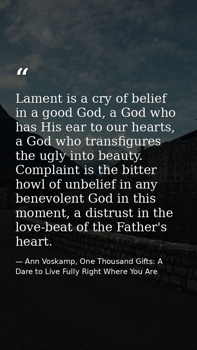 Lament is a cry of belief in a good God, a God who has His ear to our hearts, a God who transfigures the ugly into beaut — Ann Voskamp, One Thousand Gifts: A Dare to Live Fully Right Where You Are