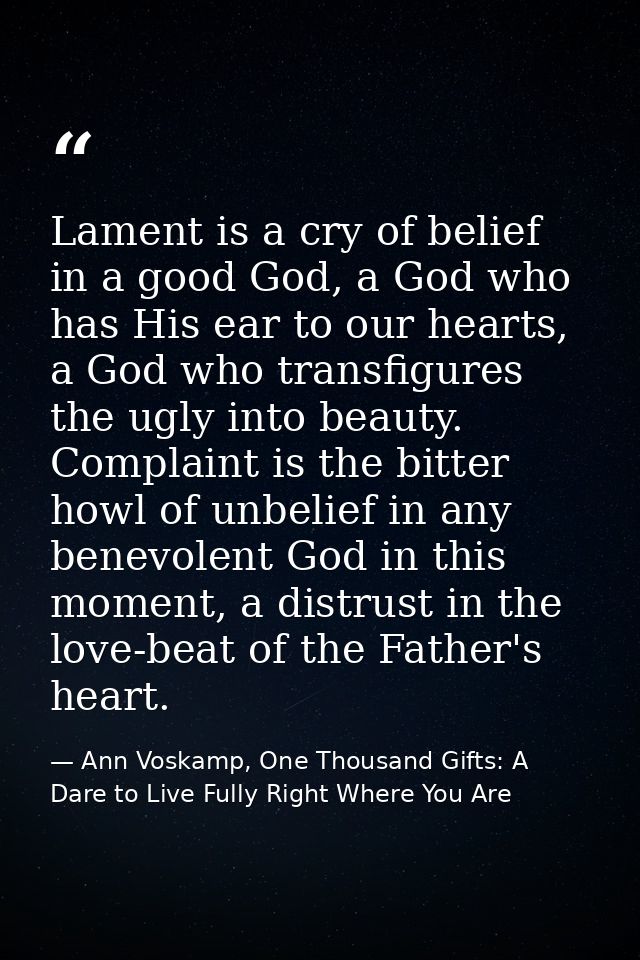 Lament is a cry of belief in a good God, a God who has His ear to our hearts, a God who transfigures the ugly into beaut — Ann Voskamp, One Thousand Gifts: A Dare to Live Fully Right Where You Are