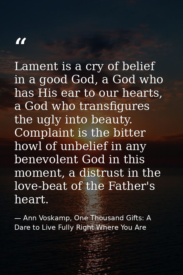 Lament is a cry of belief in a good God, a God who has His ear to our hearts, a God who transfigures the ugly into beaut — Ann Voskamp, One Thousand Gifts: A Dare to Live Fully Right Where You Are