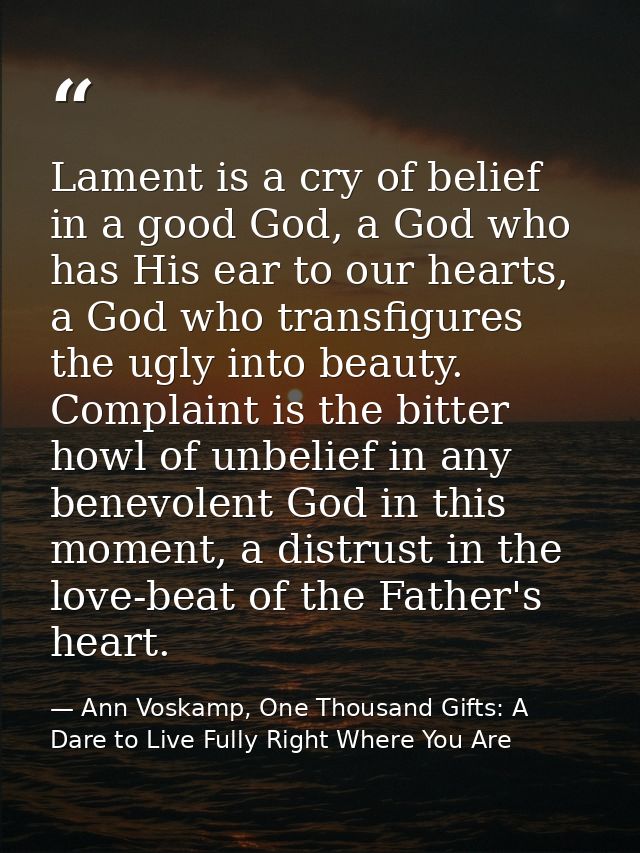 Lament is a cry of belief in a good God, a God who has His ear to our hearts, a God who transfigures the ugly into beaut — Ann Voskamp, One Thousand Gifts: A Dare to Live Fully Right Where You Are