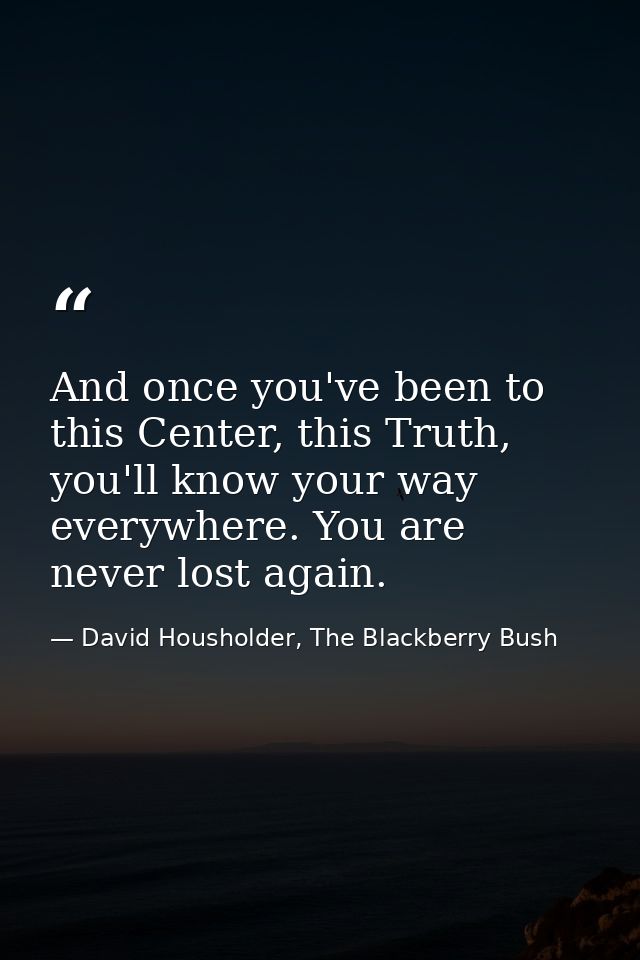 And once you've been to this Center, this Truth, you'll know your way everywhere. You are never lost again. — David Housholder, The Blackberry Bush