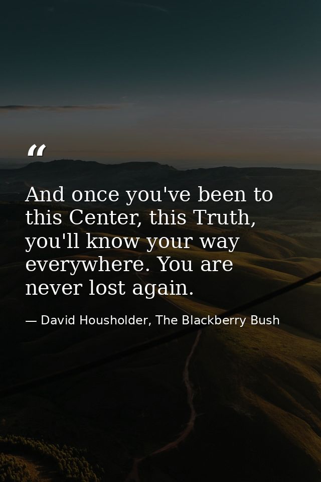 And once you've been to this Center, this Truth, you'll know your way everywhere. You are never lost again. — David Housholder, The Blackberry Bush