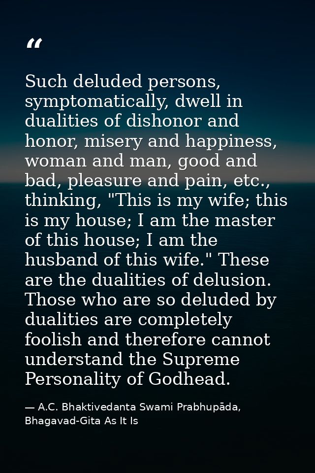 Such deluded persons, symptomatically, dwell in dualities of dishonor and honor, misery and happiness, woman and man, go — A.C. Bhaktivedanta Swami Prabhupāda, Bhagavad-Gita As It Is