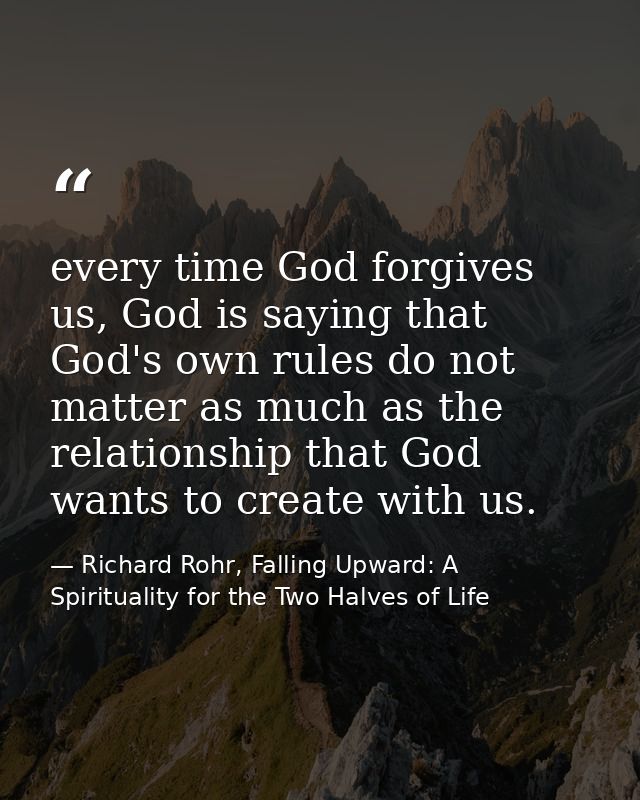 every time God forgives us, God is saying that God's own rules do not matter as much as the relationship that God wants  — Richard Rohr, Falling Upward: A Spirituality for the Two Halves of Life