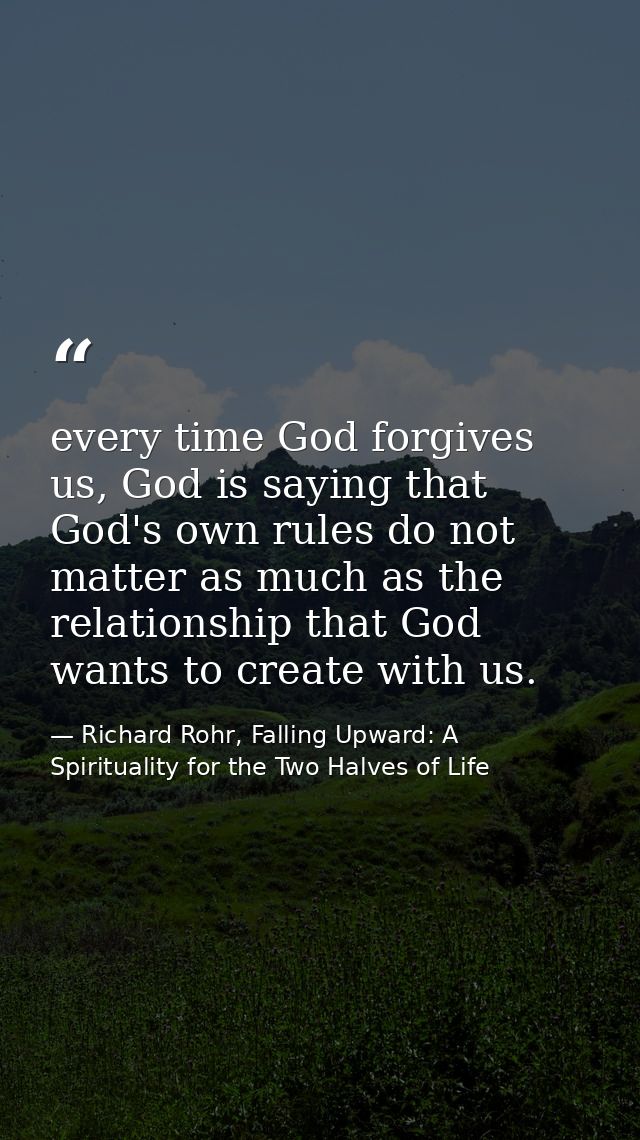 every time God forgives us, God is saying that God's own rules do not matter as much as the relationship that God wants  — Richard Rohr, Falling Upward: A Spirituality for the Two Halves of Life