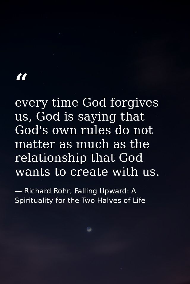 every time God forgives us, God is saying that God's own rules do not matter as much as the relationship that God wants  — Richard Rohr, Falling Upward: A Spirituality for the Two Halves of Life