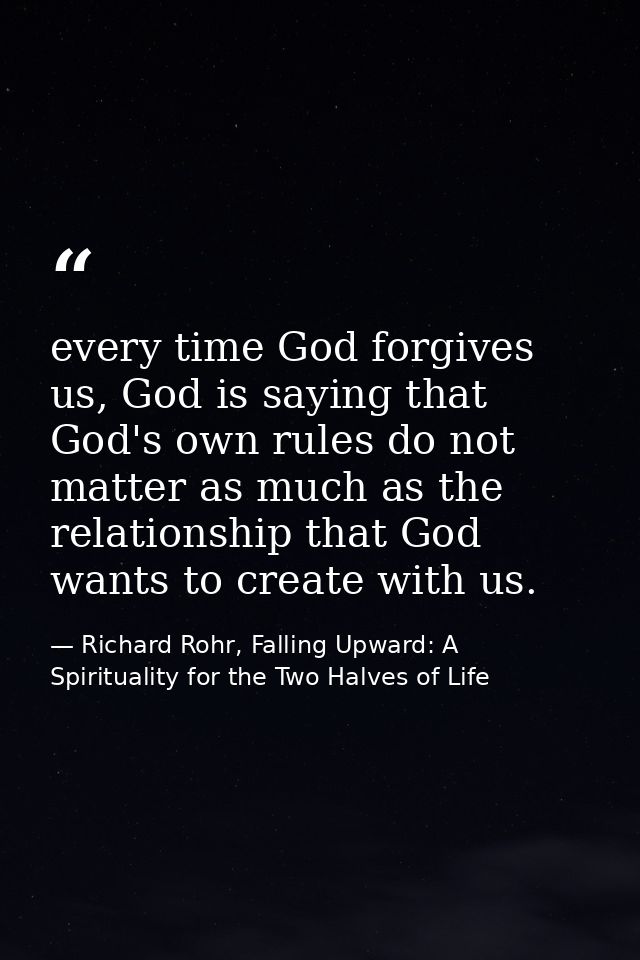 every time God forgives us, God is saying that God's own rules do not matter as much as the relationship that God wants  — Richard Rohr, Falling Upward: A Spirituality for the Two Halves of Life