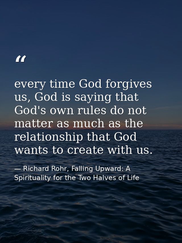 every time God forgives us, God is saying that God's own rules do not matter as much as the relationship that God wants  — Richard Rohr, Falling Upward: A Spirituality for the Two Halves of Life