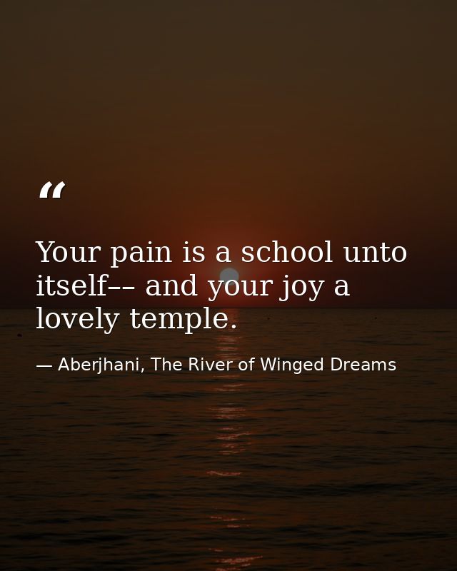 Your pain is a school unto itself–– and your joy a lovely temple. — Aberjhani, The River of Winged Dreams