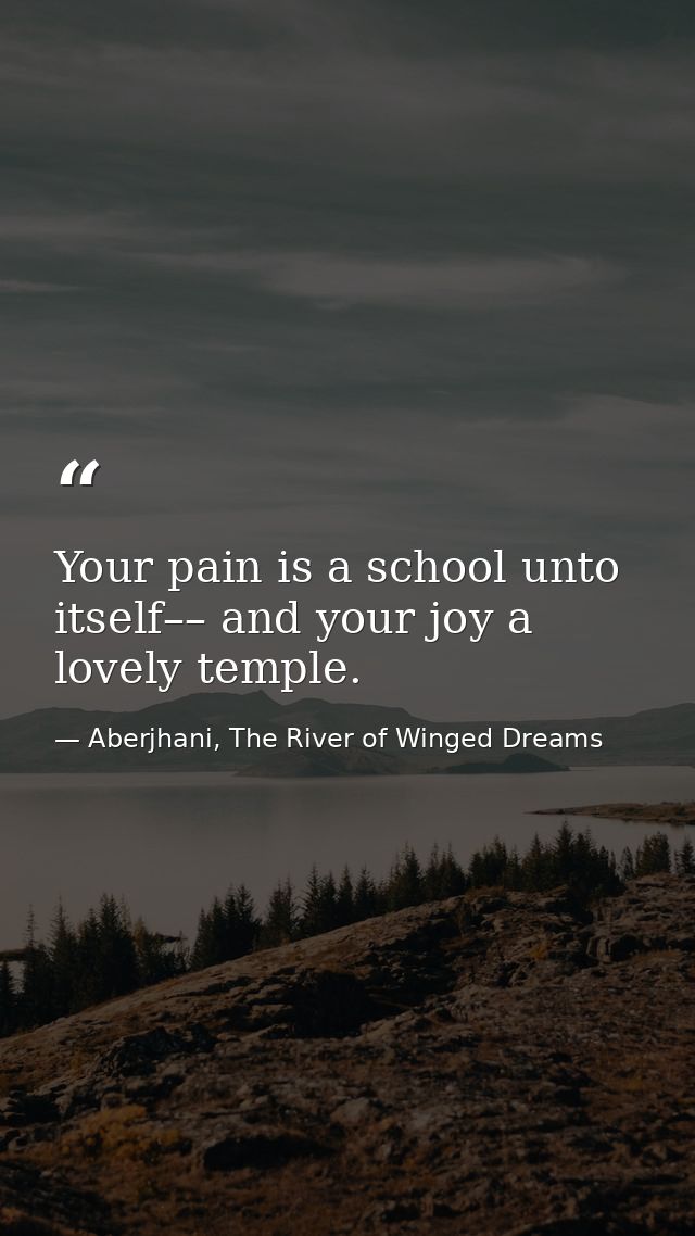 Your pain is a school unto itself–– and your joy a lovely temple. — Aberjhani, The River of Winged Dreams