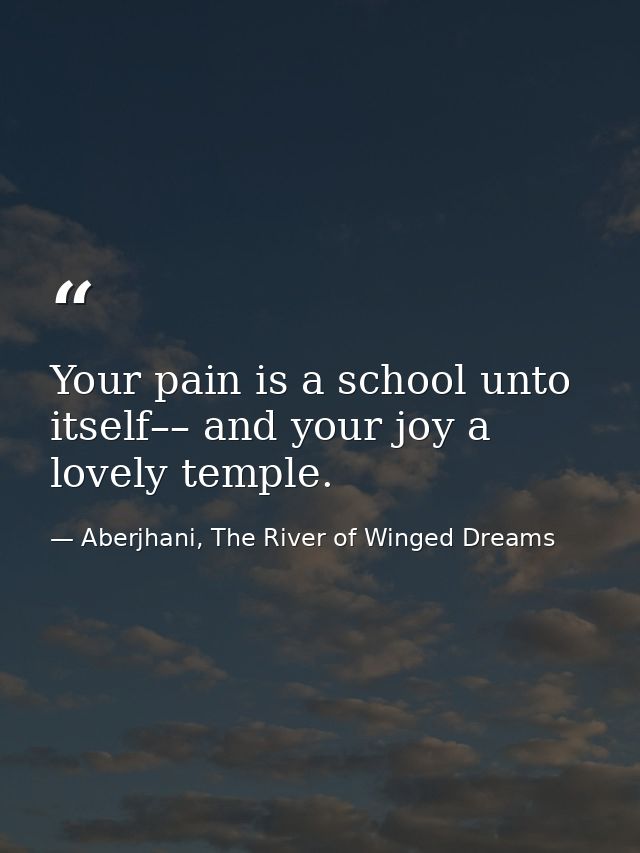 Your pain is a school unto itself–– and your joy a lovely temple. — Aberjhani, The River of Winged Dreams
