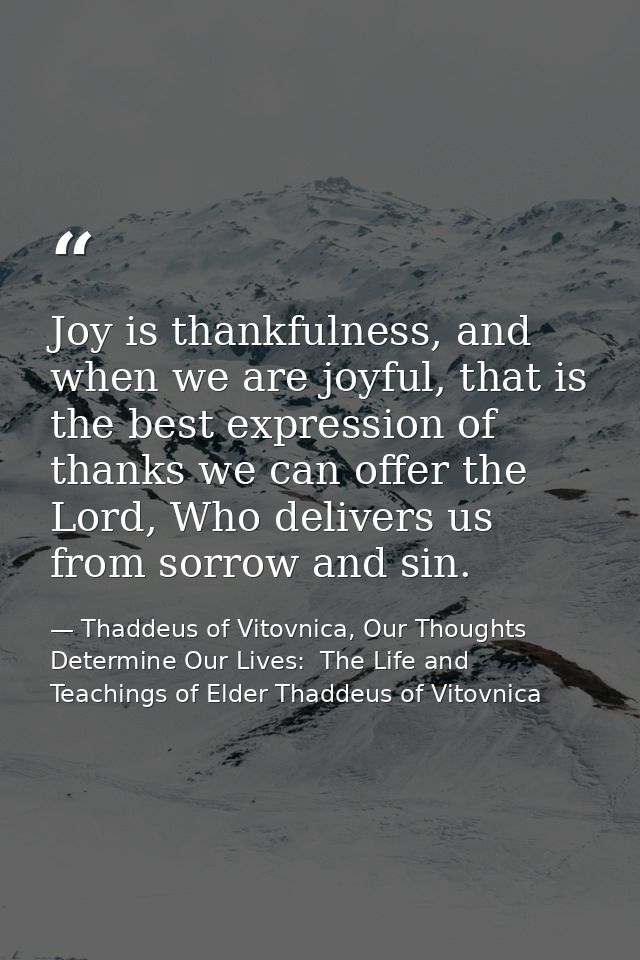 Joy is thankfulness, and when we are joyful, that is the best expression of thanks we can offer the Lord, Who delivers u — Thaddeus of Vitovnica, Our Thoughts Determine Our Lives:  The Life and Teachings of Elder Thaddeus of Vitovnica
