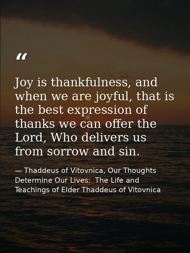 Joy is thankfulness, and when we are joyful, that is the best expression of thanks we can offer the Lord, Who delivers u — Thaddeus of Vitovnica, Our Thoughts Determine Our Lives:  The Life and Teachings of Elder Thaddeus of Vitovnica