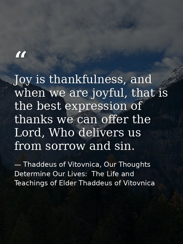 Joy is thankfulness, and when we are joyful, that is the best expression of thanks we can offer the Lord, Who delivers u — Thaddeus of Vitovnica, Our Thoughts Determine Our Lives:  The Life and Teachings of Elder Thaddeus of Vitovnica