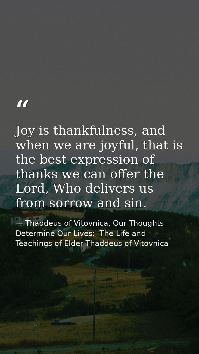 Joy is thankfulness, and when we are joyful, that is the best expression of thanks we can offer the Lord, Who delivers u — Thaddeus of Vitovnica, Our Thoughts Determine Our Lives:  The Life and Teachings of Elder Thaddeus of Vitovnica