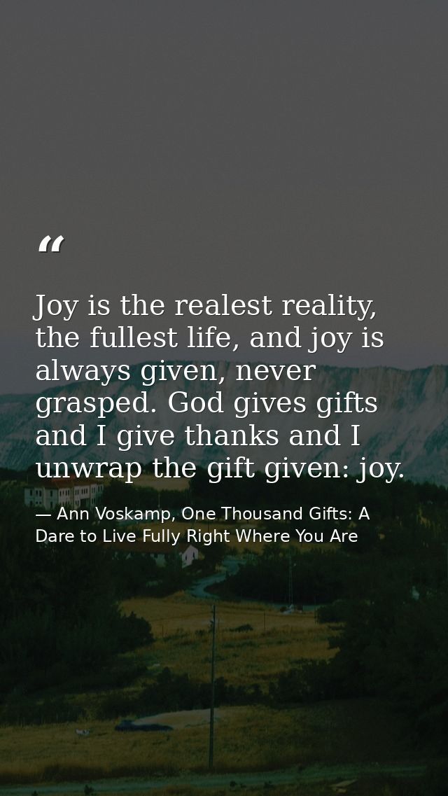 Joy is the realest reality, the fullest life, and joy is always given, never grasped. God gives gifts and I give thanks  — Ann Voskamp, One Thousand Gifts: A Dare to Live Fully Right Where You Are