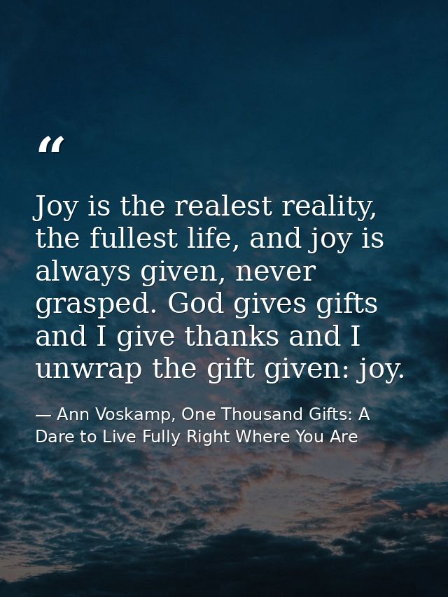 Joy is the realest reality, the fullest life, and joy is always given, never grasped. God gives gifts and I give thanks  — Ann Voskamp, One Thousand Gifts: A Dare to Live Fully Right Where You Are