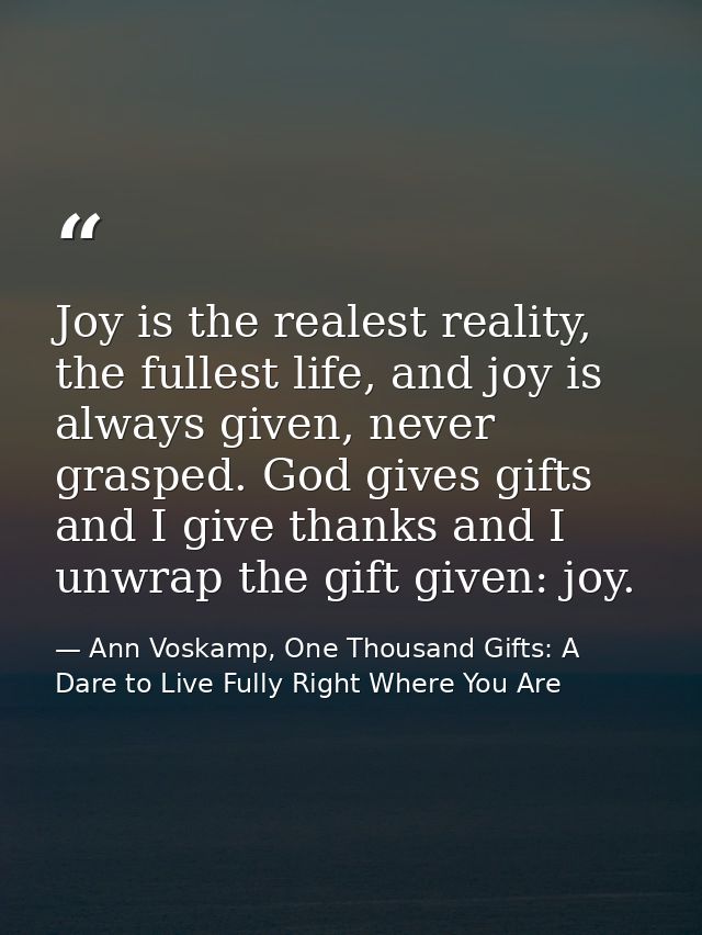 Joy is the realest reality, the fullest life, and joy is always given, never grasped. God gives gifts and I give thanks  — Ann Voskamp, One Thousand Gifts: A Dare to Live Fully Right Where You Are